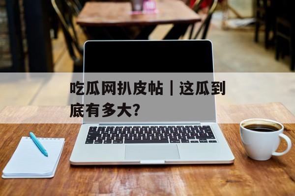 吃瓜网扒皮帖｜这瓜到底有多大？