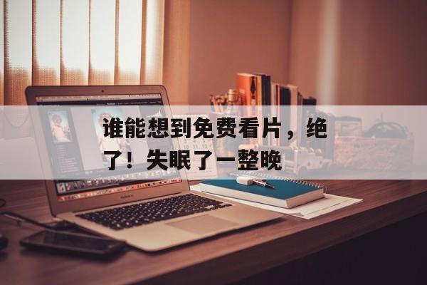谁能想到免费看片，绝了！失眠了一整晚