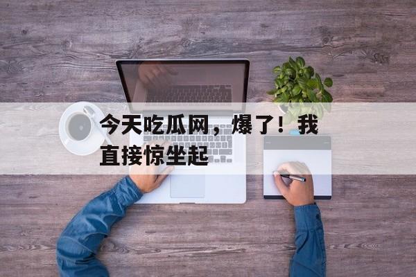 今天吃瓜网，爆了！我直接惊坐起